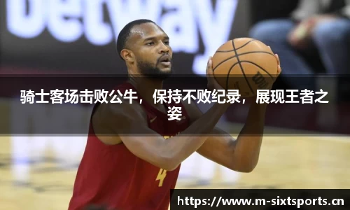 骑士客场击败公牛，保持不败纪录，展现王者之姿