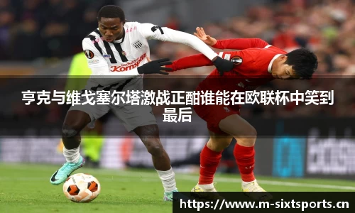 亨克与维戈塞尔塔激战正酣谁能在欧联杯中笑到最后